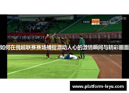 如何在俄超联赛赛场捕捉激动人心的激情瞬间与精彩画面
