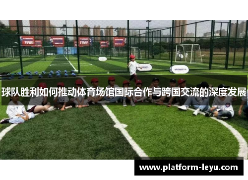球队胜利如何推动体育场馆国际合作与跨国交流的深度发展 球队胜利如何推动体育场馆国际合作与跨国交流的深度发展