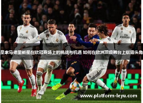 皇家马德里新星在欧冠赛场上的挑战与机遇 如何在欧洲顶级舞台上崭露头角