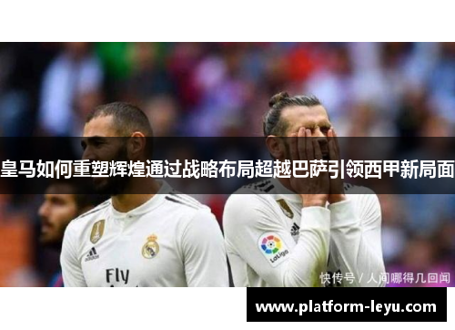 皇马如何重塑辉煌通过战略布局超越巴萨引领西甲新局面