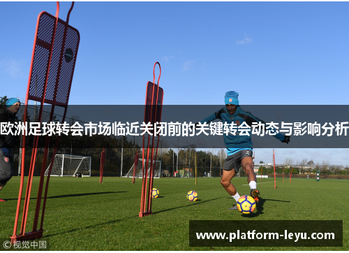 欧洲足球转会市场临近关闭前的关键转会动态与影响分析