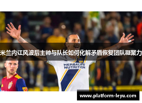 米兰内讧风波后主帅与队长如何化解矛盾恢复团队凝聚力