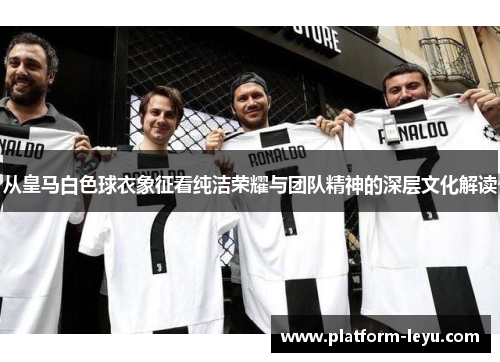 从皇马白色球衣象征看纯洁荣耀与团队精神的深层文化解读