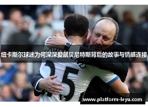 纽卡斯尔球迷为何深深爱戴贝尼特斯背后的故事与情感连接 纽卡斯尔球迷为何深深爱戴贝尼特斯背后的故事与情感连接