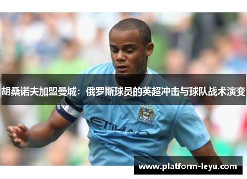 胡桑诺夫加盟曼城:俄罗斯球员的英超冲击与球队战术演变 胡桑诺夫加盟曼城:俄罗斯球员的英超冲击与球队战术演变