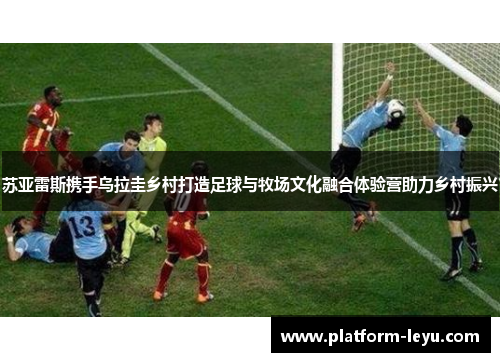 苏亚雷斯携手乌拉圭乡村打造足球与牧场文化融合体验营助力乡村振兴