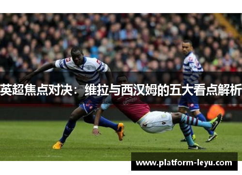 英超焦点对决:维拉与西汉姆的五大看点解析 英超焦点对决:维拉与西汉姆的五大看点解析