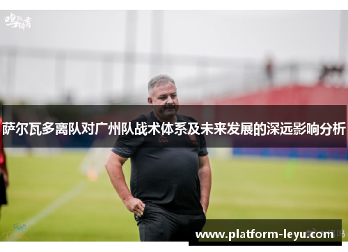 萨尔瓦多离队对广州队战术体系及未来发展的深远影响分析 萨尔瓦多离队对广州队战术体系及未来发展的深远影响分析