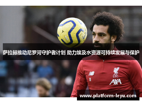 萨拉赫推动尼罗河守护者计划 助力埃及水资源可持续发展与保护 萨拉赫推动尼罗河守护者计划 助力埃及水资源可持续发展与保护