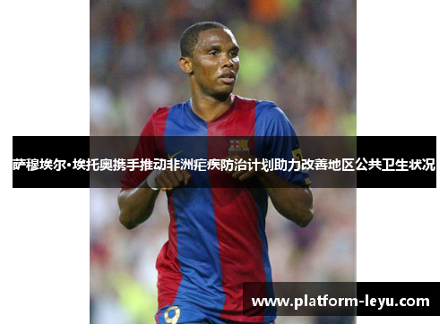 萨穆埃尔·埃托奥携手推动非洲疟疾防治计划助力改善地区公共卫生状况 萨穆埃尔·埃托奥携手推动非洲疟疾防治计划助力改善地区公共卫生状况