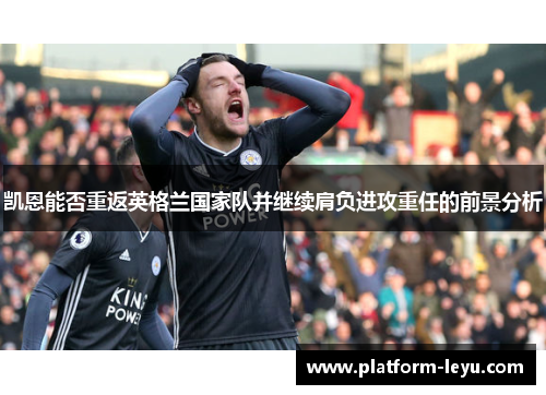 凯恩能否重返英格兰国家队并继续肩负进攻重任的前景分析 凯恩能否重返英格兰国家队并继续肩负进攻重任的前景分析