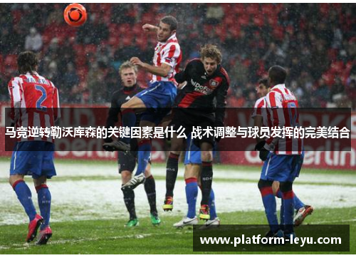 马竞逆转勒沃库森的关键因素是什么 战术调整与球员发挥的完美结合 马竞逆转勒沃库森的关键因素是什么 战术调整与球员发挥的完美结合