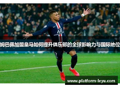 姆巴佩加盟皇马如何提升俱乐部的全球影响力与国际地位 姆巴佩加盟皇马如何提升俱乐部的全球影响力与国际地位