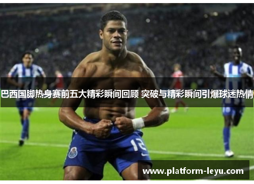 巴西国脚热身赛前五大精彩瞬间回顾 突破与精彩瞬间引爆球迷热情 巴西国脚热身赛前五大精彩瞬间回顾 突破与精彩瞬间引爆球迷热情