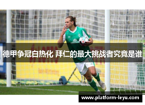 德甲争冠白热化 拜仁的最大挑战者究竟是谁