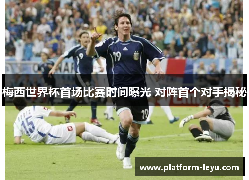 梅西世界杯首场比赛时间曝光 对阵首个对手揭秘