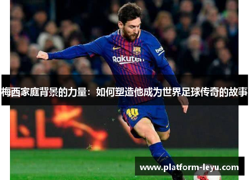 梅西家庭背景的力量：如何塑造他成为世界足球传奇的故事