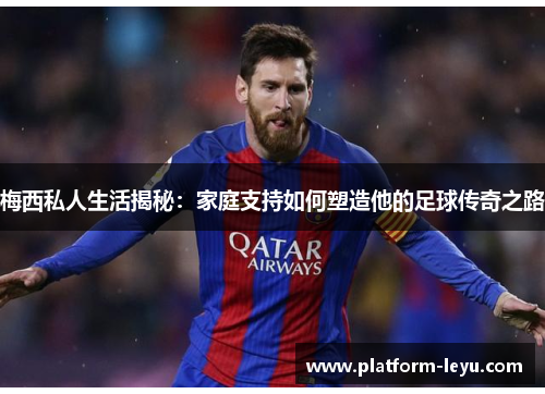 梅西私人生活揭秘：家庭支持如何塑造他的足球传奇之路